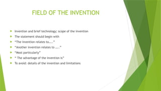 FIELD OF THE INVENTION
 Invention and brief technology; scope of the invention
 The statement should begin with
 “The invention relates to…..”
 “Another invention relates to …..”
 “Most particularly”
 “ The advantage of the invention is”
 To avoid: details of the invention and limitations
 