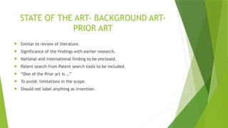 STATE OF THE ART- BACKGROUND ART-
PRIOR ART
 Similar to review of literature.
 Significance of the findings with earlier research.
 National and international finding to be enclosed.
 Patent search from Patent search tools to be included.
 “One of the Prior art is …”
 To avoid: limitations in the scope.
 Should not label anything as invention.
 