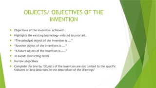 OBJECTS/ OBJECTIVES OF THE
INVENTION
 Objectives of the invention- achieved
 Highlights the existing technology- related to prior art.
 “The principal object of the invention is ….”
 “Another object of the inventions is ….”
 “A future object of the invention is …..”
 To avoid: conflicting terms
 Narrow objectives
 Complete the line by ‘Objects of the invention are not limited to the specific
features or acts described in the description of the drawings’
 