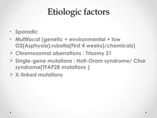 EEttiioollooggiicc ffaaccttoorrss 
• Sporadic 
• Multifocal (genetic + environmental + low 
O2(Asphyxia),rubella(First 4 weeks)/chemicals) 
 Chromosomal aberrations : Trisomy 21 
 Single-gene mutations : Holt-Oram syndrome/ Char 
syndrome(TFAP2B mutations ) 
 X-linked mutations 
 