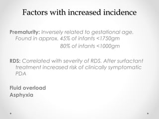 FFaaccttoorrss wwiitthh iinnccrreeaasseedd iinncciiddeennccee 
Prematurity: Inversely related to gestational age. 
Found in approx. 45% of infants <1750gm 
80% of infants <1000gm 
RDS: Correlated with severity of RDS. After surfactant 
treatment increased risk of clinically symptomatic 
PDA 
Fluid overload 
Asphyxia 
 