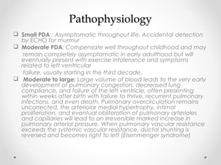 PPaatthhoopphhyyssiioollooggyy 
 Small PDA : Asymptomatic throughout life. Accidental detection 
by ECHO for murmur 
 Moderate PDA: Compensate well throughout childhood and may 
remain completely asymptomatic in early adulthood but will 
eventually present with exercise intolerance and symptoms 
related to left ventricular 
failure, usually starting in the third decade. 
 Moderate to large: Large volume of blood leads to the very early 
development of pulmonary congestion, decreased lung 
compliance, and failure of the left ventricle, often presenting 
within weeks after birth with failure to thrive, recurrent pulmonary 
infections, and even death. Pulmonary overcirculation remains 
uncorrected, the arteriolar medial hypertrophy, intimal 
proliferation, and eventual obliteration of pulmonary arterioles 
and capillaries will lead to an irreversible marked increase in 
pulmonary arterial pressure. When pulmonary vascular resistance 
exceeds the systemic vascular resistance, ductal shunting is 
reversed and becomes right to left (Eisenmenger syndrome) 
 