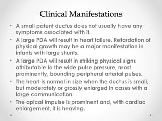 CClliinniiccaall MMaanniiffeessttaattiioonnss 
• A small patent ductus does not usually have any 
symptoms associated with it. 
• A large PDA will result in heart failure. Retardation of 
physical growth may be a major manifestation in 
infants with large shunts. 
• A large PDA will result in striking physical signs 
attributable to the wide pulse pressure, most 
prominently, bounding peripheral arterial pulses. 
• The heart is normal in size when the ductus is small, 
but moderately or grossly enlarged in cases with a 
large communication. 
• The apical impulse is prominent and, with cardiac 
enlargement, it is heaving. 
 