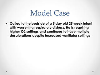 Model Case 
• Called to the bedside of a 5 day old 25 week infant 
with worsening respiratory distress. He is requiring 
higher O2 settings and continues to have multiple 
desaturations despite increased ventilator settings 
 