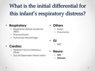 What iiss tthhee iinniittiiaall ddiiffffeerreennttiiaall ffoorr 
tthhiiss iinnffaanntt’’ss rreessppiirraattoorryy ddiissttrreessss?? 
• Respiratory: 
o Respiratory Distress Syndrome 
(RDS) 
o Pneumothorax 
o Pulmonary Hemorrhage 
• Cardiac 
o Persistent Ductus Arteriosus 
(PDA) 
o Ductal Dependent Heart Lesion 
• Others 
o Sepsis 
o Pneumonia 
• GI 
o NEC 
• Neuro: 
o IVH 
o Seizures 
 