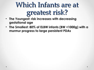 WWhhiicchh IInnffaannttss aarree aatt 
ggrreeaatteesstt rriisskk?? 
• The Youngest: risk increases with decreasing 
gestational age 
• The Smallest: 80% of ELBW infants (BW <1000g) with a 
murmur progress to large persistent PDAs 
 