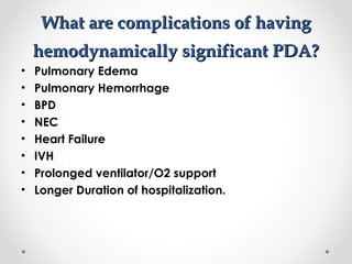 WWhhaatt aarree ccoommpplliiccaattiioonnss ooff hhaavviinngg 
hheemmooddyynnaammiiccaallllyy ssiiggnniiffiiccaanntt PPDDAA?? 
• Pulmonary Edema 
• Pulmonary Hemorrhage 
• BPD 
• NEC 
• Heart Failure 
• IVH 
• Prolonged ventilator/O2 support 
• Longer Duration of hospitalization. 
 