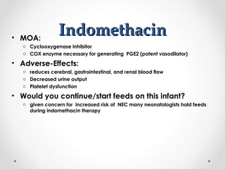 IInnddoommeetthhaacciinn • MOA: 
o Cyclooxygenase inhibitor 
o COX enzyme necessary for generating PGE2 (potent vasodilator) 
• Adverse-Effects: 
o reduces cerebral, gastrointestinal, and renal blood flow 
o Decreased urine output 
o Platelet dysfunction 
• Would you continue/start feeds on this infant? 
o given concern for increased risk of NEC many neonatologists hold feeds 
during indomethacin therapy 
 