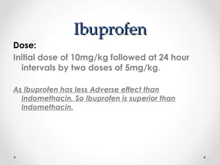 IIbbuupprrooffeenn 
Dose: 
Initial dose of 10mg/kg followed at 24 hour 
intervals by two doses of 5mg/kg. 
As Ibuprofen has less Adverse effect than 
Indomethacin, So Ibuprofen is superior than 
Indomethacin. 
 