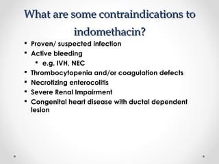WWhhaatt aarree ssoommee ccoonnttrraaiinnddiiccaattiioonnss ttoo 
iinnddoommeetthhaacciinn?? 
 Proven/ suspected infection 
 Active bleeding 
 e.g. IVH, NEC 
 Thrombocytopenia and/or coagulation defects 
 Necrotizing enterocolitis 
 Severe Renal Impairment 
 Congenital heart disease with ductal dependent 
lesion 
 