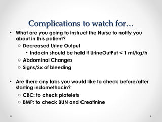 CCoommpplliiccaattiioonnss ttoo wwaattcchh ffoorr…… 
• What are you going to instruct the Nurse to notify you 
about in this patient? 
o Decreased Urine Output 
• Indocin should be held if UrineOutPut < 1 ml/kg/h 
o Abdominal Changes 
o Signs/Sx of bleeding 
• Are there any labs you would like to check before/after 
starting indomethacin? 
o CBC: to check platelets 
o BMP: to check BUN and Creatinine 
 