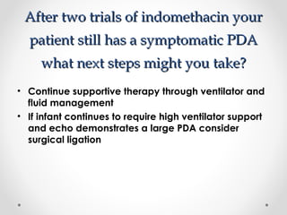 After ttwwoo ttrriiaallss ooff iinnddoommeetthhaacciinn yyoouurr 
ppaattiieenntt ssttiillll hhaass aa ssyymmppttoommaattiicc PPDDAA 
wwhhaatt nneexxtt sstteeppss mmiigghhtt yyoouu ttaakkee?? 
• Continue supportive therapy through ventilator and 
fluid management 
• If infant continues to require high ventilator support 
and echo demonstrates a large PDA consider 
surgical ligation 
 
