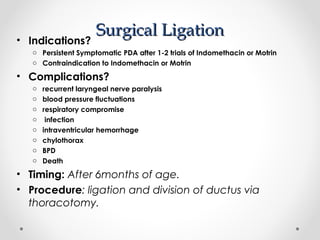SSuurrggiiccaall LLiiggaattiioonn • Indications? 
o Persistent Symptomatic PDA after 1-2 trials of Indomethacin or Motrin 
o Contraindication to Indomethacin or Motrin 
• Complications? 
o recurrent laryngeal nerve paralysis 
o blood pressure fluctuations 
o respiratory compromise 
o infection 
o intraventricular hemorrhage 
o chylothorax 
o BPD 
o Death 
• Timing: After 6months of age. 
• Procedure: ligation and division of ductus via 
thoracotomy. 
 