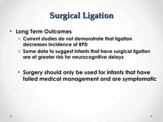 SSuurrggiiccaall LLiiggaattiioonn 
• Long Term Outcomes 
o Current studies do not demonstrate that ligation 
decreases incidence of BPD 
o Some data to suggest infants that have surgical ligation 
are at greater risk for neurocognitive delays 
• Surgery should only be used for infants that have 
failed medical management and are symptomatic 
 