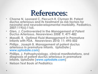 RReeffeerreenncceess:: 
• Chorne N, Leonard C, Piecuch R, Clyman RI. Patent 
ductus arteriosus and its treatment as risk factors for 
neonatal and neurodevelopmental morbidity. Pediatrics. 
2007;119(6):1165. 
• Gien, J. Controversied in the Management of Patent 
Ductus Arteriosus. Neoreviews 2008: 9, 477-482 
• Masalli, R. Optimal Fluid Management in Premature 
Infants with PDA. Neoreviews 2010; 11: 495-502 
• Philips , Joseph B. Management of patent ductus 
arteriosus in premature infants. UptoDate ( 
www.uptodate.com) 
• Phillips, J. Pathophysiology, clinical manifestations, and 
diagnosis of patent ductus arteriosus in premature 
infants. UptoDate (www.uptodate.com) 
• Nelson Text Book of Pediatrics 
