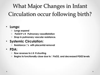 WWhhaatt MMaajjoorr CChhaannggeess iinn IInnffaanntt 
CCiirrccuullaattiioonn ooccccuurr ffoolllloowwiinngg bbiirrtthh?? 
• Lungs: 
o Lungs expand 
o PaO2↑’s Pulmonary vasodilatation 
o Drop in pulmonary vascular resistance. 
• Systemic Circulation: 
o Resistance ↑’s with placental removal 
• PDA: 
o flow reverses to L R shunting 
o Begins to functionally close due to ↑ PaO2, and decreased PGE2 levels 
 