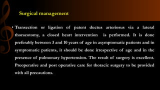 Surgical management
• Transection or ligation of patent ductus arteriosus via a lateral
thoracotomy, a closed heart intervention is performed. It is done
preferably between 3 and 10 years of age in asymptomatic patients and in
symptomatic patients, it should be done irrespective of age and in the
presence of pulmonary hypertension. The result of surgery is excellent.
Preoperative and post operative care for thoracic surgery to be provided
with all precautions.
 