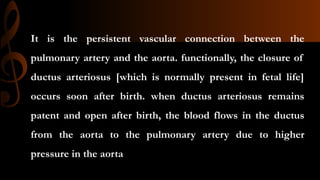 It is the persistent vascular connection between the
pulmonary artery and the aorta. functionally, the closure of
ductus arteriosus [which is normally present in fetal life]
occurs soon after birth. when ductus arteriosus remains
patent and open after birth, the blood flows in the ductus
from the aorta to the pulmonary artery due to higher
pressure in the aorta
 