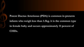 Patent Ductus Arteriosus (PDA) is common in preterm
infants who weigh less than 1.5kg. it is the common type
in female baby and occurs approximately 11 percent of
CHDs.
 
