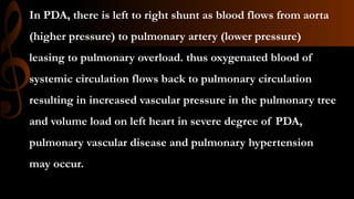 In PDA, there is left to right shunt as blood flows from aorta
(higher pressure) to pulmonary artery (lower pressure)
leasing to pulmonary overload. thus oxygenated blood of
systemic circulation flows back to pulmonary circulation
resulting in increased vascular pressure in the pulmonary tree
and volume load on left heart in severe degree of PDA,
pulmonary vascular disease and pulmonary hypertension
may occur.
 