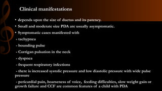 Clinical manifestations
• depends upon the size of ductus and its patency.
• Small and moderate size PDA are usually asymptomatic.
• Symptomatic cases manifested with
- tachypnea
- bounding pulse
- Corrigan pulsation in the neck
- dyspnea
- frequent respiratory infections
- there is increased systolic pressure and low diastolic pressure with wide pulse
pressure
- pericardial pain, hoarseness of voice, feeding difficulties, slow weight gain or
growth failure and CCF are common features of a child with PDA
 