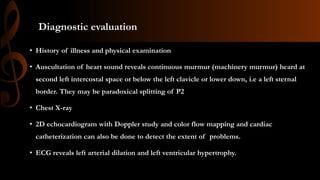 Diagnostic evaluation
• History of illness and physical examination
• Auscultation of heart sound reveals continuous murmur (machinery murmur) heard at
second left intercostal space or below the left clavicle or lower down, i.e a left sternal
border. They may be paradoxical splitting of P2
• Chest X-ray
• 2D echocardiogram with Doppler study and color flow mapping and cardiac
catheterization can also be done to detect the extent of problems.
• ECG reveals left arterial dilation and left ventricular hypertrophy.
 