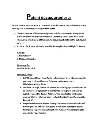 Patent ductus arteriosus
Patent ductus arteriosus is a communication between the pulmonary artery
(Mostly Left Pulmonary Artery ) and the aorta
 The Persistence of functionandpatency of ductus arteriosus beyond24
hours after birthis consideredas PDA (Normally closes soonafter birth)
 The Aortic attachment of Ductus Arteriosus is just distal tothe Subclavian
Artery.
 In Fetal Life, Patency is maintainedby Prostaglandins andHighO2 Levels.
Causes:
1.Prematurity
2.Maternal Rubella
Demography:
Female :Male = 2:1
Hemodynamics:
 In PDA, blood flows from Aortato Pulmonary artery because aortic
pressure is higher thanthe Pulmonary artery pressure.
This is Left  Right Shunt.
 The flow throughthe ductus occurs both during systole anddiastole
as thenpressure gradient is maintainedthroughout the cardiac
cycle betweenthe 2 great Arteries. This manifests acontinuous
murmur that is : Murmur starts inSystole after S1 and Reaches the
Peak at S2.
 Larger blood volume Passes throughPulmonary circulation(Blood
from Right side of heart plus some blood from Aorta) this causes
Pulmonary Hypertension(Xray shows Pulmary Plethora) and Left
ventricular hypertrophy.
 