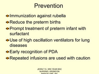 Prevention
Immunization against rubella
Reduce the preterm births
Prompt treatment of preterm infant with
surfactant
Use of high oscillation ventilators for lung
diseases
Early recognition of PDA
Repeated infusions are used with caution
JERIN.T.S, 3RD YEAR BSC
NURSING, KRSMCON
 