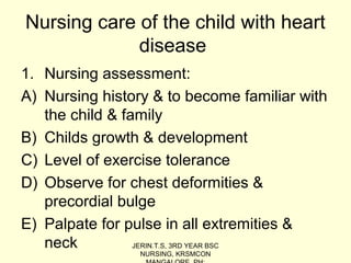 Nursing care of the child with heart
disease
1. Nursing assessment:
A) Nursing history & to become familiar with
the child & family
B) Childs growth & development
C) Level of exercise tolerance
D) Observe for chest deformities &
precordial bulge
E) Palpate for pulse in all extremities &
neck JERIN.T.S, 3RD YEAR BSC
NURSING, KRSMCON
 