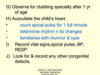 G) Observe for clubbing specially after 1 yr
of age
H) Auscultate the child’s heart:
• count apical pulse for 1 full minute
• determine rhythm n its changes
• familiarise with murmur & type
I) Record vital signs,apical pulse, BP,
RESP
J) Look for & record any other congenital
defects.
JERIN.T.S, 3RD YEAR BSC
NURSING, KRSMCON
 