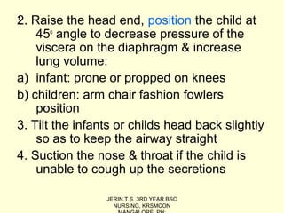 ,2. Raise the head end, position the child at
45o
angle to decrease pressure of the
viscera on the diaphragm & increase
lung volume:
a) infant: prone or propped on knees
b) children: arm chair fashion fowlers
position
3. Tilt the infants or childs head back slightly
so as to keep the airway straight
4. Suction the nose & throat if the child is
unable to cough up the secretions
JERIN.T.S, 3RD YEAR BSC
NURSING, KRSMCON
 