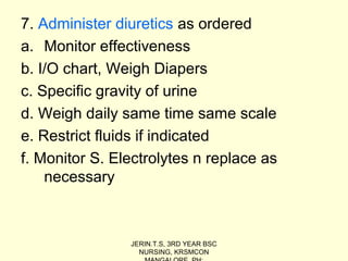 7. Administer diuretics as ordered
a. Monitor effectiveness
b. I/O chart, Weigh Diapers
c. Specific gravity of urine
d. Weigh daily same time same scale
e. Restrict fluids if indicated
f. Monitor S. Electrolytes n replace as
necessary
JERIN.T.S, 3RD YEAR BSC
NURSING, KRSMCON
 