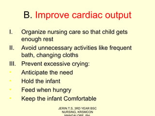 B. Improve cardiac output
I. Organize nursing care so that child gets
enough rest
II. Avoid unnecessary activities like frequent
bath, changing cloths
III. Prevent excessive crying:
• Anticipate the need
• Hold the infant
• Feed when hungry
• Keep the infant Comfortable
JERIN.T.S, 3RD YEAR BSC
NURSING, KRSMCON
 