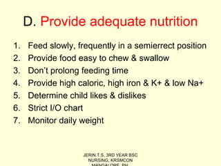 D. Provide adequate nutrition
1. Feed slowly, frequently in a semierrect position
2. Provide food easy to chew & swallow
3. Don’t prolong feeding time
4. Provide high caloric, high iron & K+ & low Na+
5. Determine child likes & dislikes
6. Strict I/O chart
7. Monitor daily weight
JERIN.T.S, 3RD YEAR BSC
NURSING, KRSMCON
 