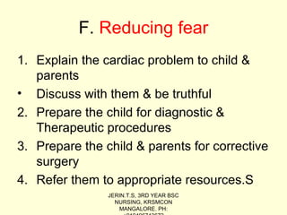 F. Reducing fear
1. Explain the cardiac problem to child &
parents
• Discuss with them & be truthful
2. Prepare the child for diagnostic &
Therapeutic procedures
3. Prepare the child & parents for corrective
surgery
4. Refer them to appropriate resources.S
JERIN.T.S, 3RD YEAR BSC
NURSING, KRSMCON
MANGALORE. PH:
 