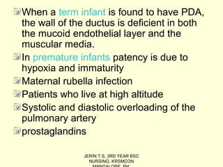 When a term infant is found to have PDA,
the wall of the ductus is deficient in both
the mucoid endothelial layer and the
muscular media.
In premature infants patency is due to
hypoxia and immaturity
Maternal rubella infection
Patients who live at high altitude
Systolic and diastolic overloading of the
pulmonary artery
prostaglandins
JERIN.T.S, 3RD YEAR BSC
NURSING, KRSMCON
 