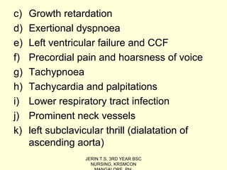 c) Growth retardation
d) Exertional dyspnoea
e) Left ventricular failure and CCF
f) Precordial pain and hoarsness of voice
g) Tachypnoea
h) Tachycardia and palpitations
i) Lower respiratory tract infection
j) Prominent neck vessels
k) left subclavicular thrill (dialatation of
ascending aorta)
JERIN.T.S, 3RD YEAR BSC
NURSING, KRSMCON
 