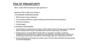 PDA OF PREMATURITY
What makes PDA hemodynamically significant ?
Significant left to right shunt leads to
1.PULMONARY OVERCIRCULATION:
• Which lowers lung compliance
• Can prolong ventilatory support leading to bronchopulmonary dysplasia
• Pulmonary oedema
• Cardiomegaly
2.SYSTEMIC HYPOTENSION:
• Ductal Steal is a phenomenon where a left to right ductal shunting causes retrograde
flow of blood from thoracic and abdominal aorta to pulmonary circulation.
• A large ductus can steal 50% of aortic flow in neonates resulting in systemic
hypoperfusion which leads to significant comorbidities including renal insufficiency,
necrotizing enterocolitis, intravenous hemorrhage, bpd and myocardial ischemia
• Ductal steal present through out cardiac cycle, but best demonstrated during diastole
on echocardiography
 