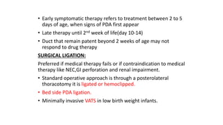 • Early symptomatic therapy refers to treatment between 2 to 5
days of age, when signs of PDA first appear
• Late therapy until 2nd week of life(day 10-14)
• Duct that remain patent beyond 2 weeks of age may not
respond to drug therapy
SURGICAL LIGATION:
Preferred if medical therapy fails or if contraindication to medical
therapy like NEC,GI perforation and renal impairment.
• Standard operative approach is through a posterolateral
thoracotomy it is ligated or hemoclipped.
• Bed side PDA ligation.
• Minimally invasive VATS in low birth weight infants.
 