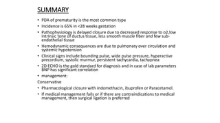 SUMMARY
• PDA of prematurity is the most common type
• Incidence is 65% in <28 weeks gestation
• Pathophysiology is delayed closure due to decreased response to o2,low
intrinsic tone of ductus tissue, less smooth muscle fiber and few sub-
endothelial tissue
• Hemodynamic consequences are due to pulmonary over circulation and
systemic hypotension
• Clinical signs include bounding pulse, wide pulse pressure, hyperactive
precordium, systolic murmur, persistent tachycardia, tachypnea
• 2D ECHO is the gold standard for diagnosis and in case of lab parameters
BNP has significant correlation
• management:
Conservative
• Pharmacological closure with indomethacin, ibuprofen or Paracetamol.
• If medical management fails or if there are contraindications to medical
management, then surgical ligation is preferred
 