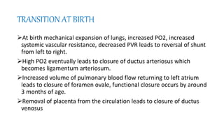 TRANSITION AT BIRTH
At birth mechanical expansion of lungs, increased PO2, increased
systemic vascular resistance, decreased PVR leads to reversal of shunt
from left to right.
High PO2 eventually leads to closure of ductus arteriosus which
becomes ligamentum arteriosum.
Increased volume of pulmonary blood flow returning to left atrium
leads to closure of foramen ovale, functional closure occurs by around
3 months of age.
Removal of placenta from the circulation leads to closure of ductus
venosus
 