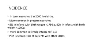 INCIDENCE
• In term neonates 1 in 2000 live births.
• More common in preterm neonates
45% in infants with birth weight <1750 g, 80% in infants with birth
weight <1200g.
• more common in female infants m:f -1:3
• PDA is seen in 10% of patients with other CHD’s.
 