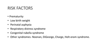 RISK FACTORS
• Prematurity
• Low birth weight
• Perinatal asphyxia
• Respiratory distress syndrome
• Congenital rubella syndrome
• Other syndromes- Noonan, DiGeorge, Charge, Holt-oram syndrome.
 