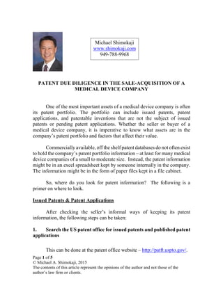 PATENT DUE DILIGENCE IN THE SALE-ACQUISITION OF A
MEDICAL DEVICE COMPANY
One of the most important assets of a medical device company is often
its patent portfolio. The portfolio can include issued patents, patent
applications, and patentable inventions that are not the subject of issued
patents or pending patent applications. Whether the seller or buyer of a
medical device company, it is imperative to know what assets are in the
company’s patent portfolio and factors that affect their value.
Commercially available, off the shelf patent databases do not often exist
to hold the company’s patent portfolio information – at least for many medical
device companies of a small to moderate size. Instead, the patent information
might be in an excel spreadsheet kept by someone internally in the company.
The information might be in the form of paper files kept in a file cabinet.
So, where do you look for patent information? The following is a
primer on where to look.
Issued Patents & Patent Applications
After checking the seller’s informal ways of keeping its patent
information, the following steps can be taken:
1. Search the US patent office for issued patents and published patent
applications
This can be done at the patent office website – http://patft.uspto.gov/.
Michael Shimokaji
www.shimokaji.com
949-788-9968
Page 1 of 5
© Michael A. Shimokaji, 2015
The contents of this article represent the opinions of the author and not those of the
author’s law firm or clients.
 
