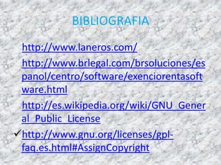 BIBLIOGRAFIA
http://www.laneros.com/
http://www.brlegal.com/brsoluciones/es
panol/centro/software/exenciorentasoft
ware.html
http://es.wikipedia.org/wiki/GNU_Gener
al_Public_License
http://www.gnu.org/licenses/gpl-
faq.es.html#AssignCopyright
 