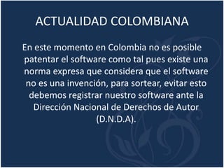 ACTUALIDAD COLOMBIANA
En este momento en Colombia no es posible
patentar el software como tal pues existe una
norma expresa que considera que el software
no es una invención, para sortear, evitar esto
debemos registrar nuestro software ante la
Dirección Nacional de Derechos de Autor
(D.N.D.A).
 