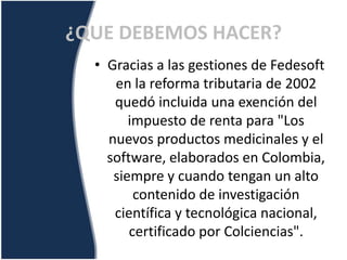 • Gracias a las gestiones de Fedesoft
en la reforma tributaria de 2002
quedó incluida una exención del
impuesto de renta para "Los
nuevos productos medicinales y el
software, elaborados en Colombia,
siempre y cuando tengan un alto
contenido de investigación
científica y tecnológica nacional,
certificado por Colciencias".
¿QUE DEBEMOS HACER?
 