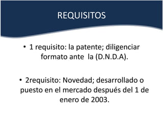 REQUISITOS
• 1 requisito: la patente; diligenciar
formato ante la (D.N.D.A).
• 2requisito: Novedad; desarrollado o
puesto en el mercado después del 1 de
enero de 2003.
 