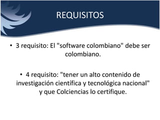 REQUISITOS
• 3 requisito: El "software colombiano" debe ser
colombiano.
• 4 requisito: "tener un alto contenido de
investigación científica y tecnológica nacional"
y que Colciencias lo certifique.
 