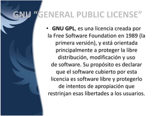 • GNU GPL, es una licencia creada por
la Free Software Foundation en 1989 (la
primera versión), y está orientada
principalmente a proteger la libre
distribución, modificación y uso
de software. Su propósito es declarar
que el software cubierto por esta
licencia es software libre y protegerlo
de intentos de apropiación que
restrinjan esas libertades a los usuarios.
GNU “GENERAL PUBLIC LICENSE”
 